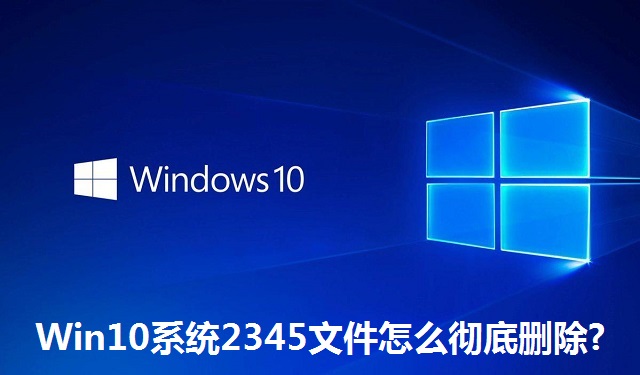Win10系统2345文件怎么彻底删除?Win10系统2345文件彻底删除的方法