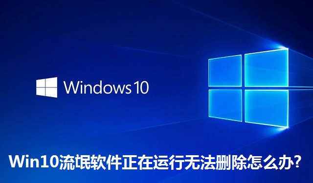 Win10流氓软件正在运行无法删除怎么办?Win10流氓软件正在运行无法删除的解决方法